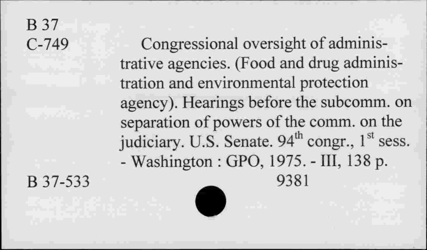 ﻿B 37
C-749	Congressional oversight of adminis-
trative agencies. (Food and drug administration and environmental protection agency). Hearings before the subcomm, on separation of powers of the comm, on the judiciary. U.S. Senate. 94th congr., 1st sess. - Washington : GPO, 1975. - III, 138 p.
B 37-533	_	9381